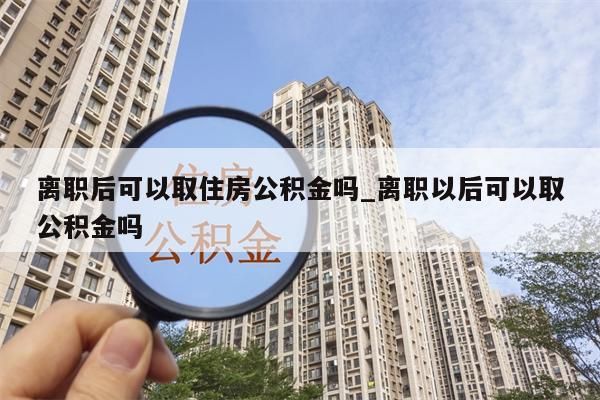 离职后可以取住房公积金吗_离职以后可以取公积金吗