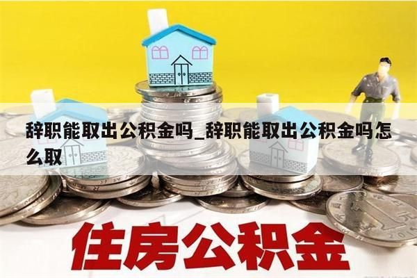 辞职能取出公积金吗_辞职能取出公积金吗怎么取